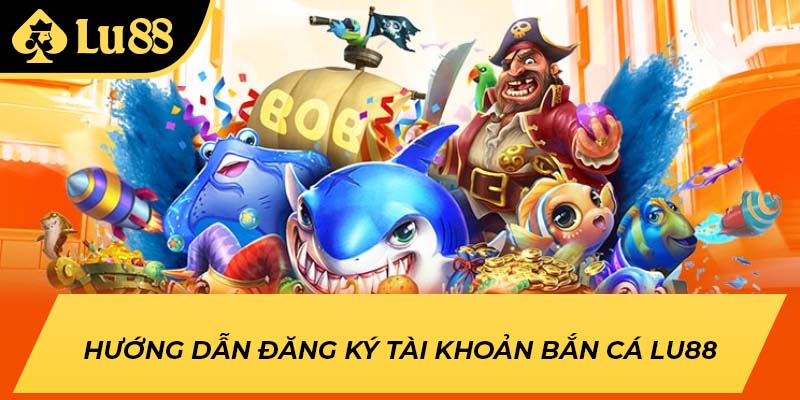 Hướng dẫn đăng ký tài khoản bắn cá LU88